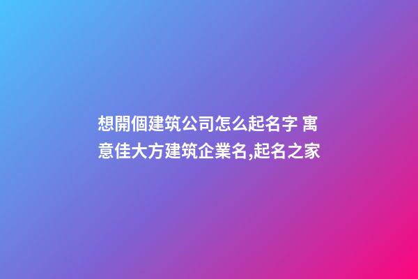 想開個建筑公司怎么起名字 寓意佳大方建筑企業名,起名之家-第1張-公司起名-玄機派
